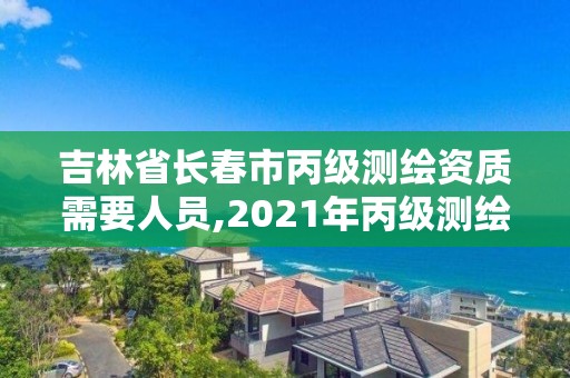 吉林省长春市丙级测绘资质需要人员,2021年丙级测绘资质申请需要什么条件。