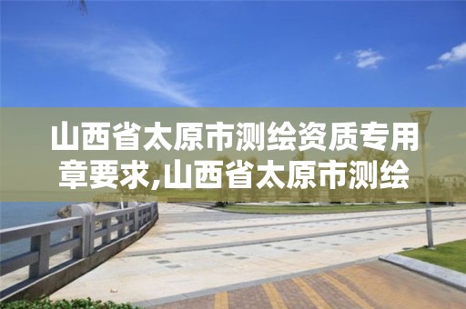 山西省太原市测绘资质专用章要求,山西省太原市测绘资质专用章要求有哪些