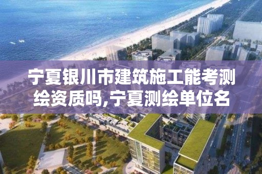 宁夏银川市建筑施工能考测绘资质吗,宁夏测绘单位名录。