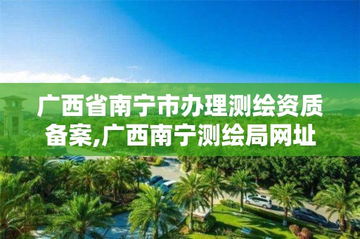 广西省南宁市办理测绘资质备案,广西南宁测绘局网址