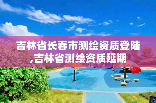 吉林省长春市测绘资质登陆,吉林省测绘资质延期