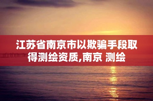 江苏省南京市以欺骗手段取得测绘资质,南京 测绘