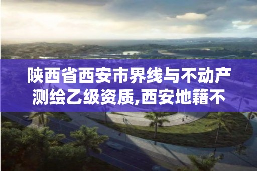 陕西省西安市界线与不动产测绘乙级资质,西安地籍不动产勘察测绘有限责任公司招聘