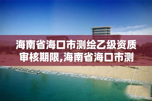 海南省海口市测绘乙级资质审核期限,海南省海口市测绘乙级资质审核期限是多少