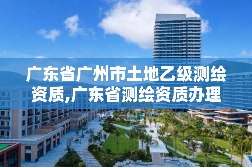 广东省广州市土地乙级测绘资质,广东省测绘资质办理流程