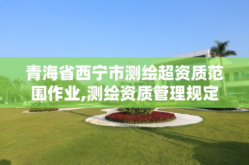 青海省西宁市测绘超资质范围作业,测绘资质管理规定2020