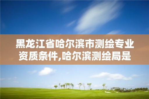 黑龙江省哈尔滨市测绘专业资质条件,哈尔滨测绘局是干什么的