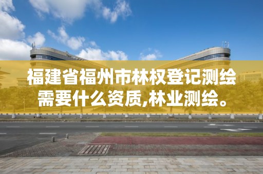 福建省福州市林权登记测绘需要什么资质,林业测绘。