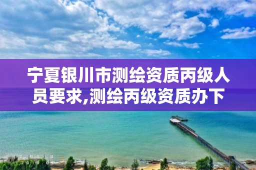 宁夏银川市测绘资质丙级人员要求,测绘丙级资质办下来多少钱