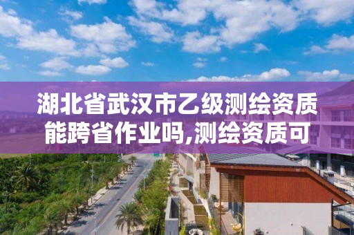 湖北省武汉市乙级测绘资质能跨省作业吗,测绘资质可以直接办理乙级。