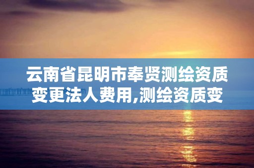 云南省昆明市奉贤测绘资质变更法人费用,测绘资质变更法人流程。