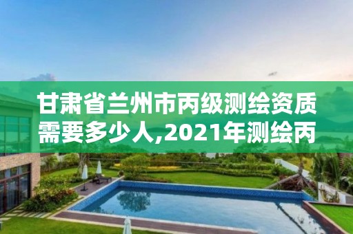 甘肃省兰州市丙级测绘资质需要多少人,2021年测绘丙级资质申报条件。