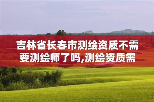 吉林省长春市测绘资质不需要测绘师了吗,测绘资质需要哪些职称