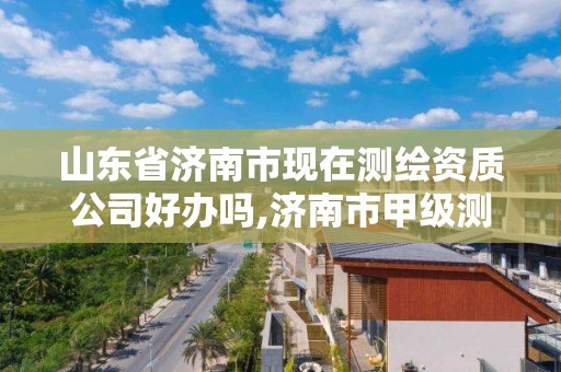 山东省济南市现在测绘资质公司好办吗,济南市甲级测绘资质单位