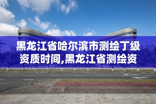 黑龙江省哈尔滨市测绘丁级资质时间,黑龙江省测绘资质延期通知