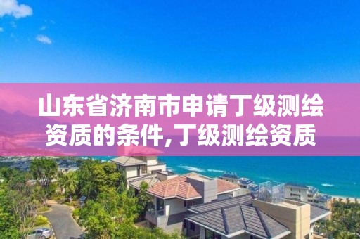 山东省济南市申请丁级测绘资质的条件,丁级测绘资质申请需要什么仪器