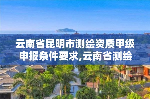 云南省昆明市测绘资质甲级申报条件要求,云南省测绘甲级单位。