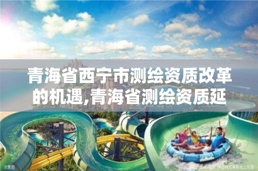 青海省西宁市测绘资质改革的机遇,青海省测绘资质延期公告