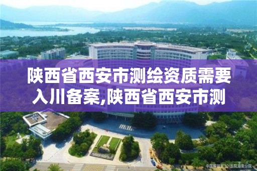 陕西省西安市测绘资质需要入川备案,陕西省西安市测绘资质需要入川备案嘛