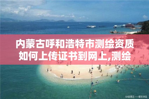 内蒙古呼和浩特市测绘资质如何上传证书到网上,测绘资质网上申报。