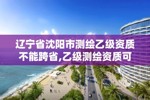 辽宁省沈阳市测绘乙级资质不能跨省,乙级测绘资质可以跨省投标吗