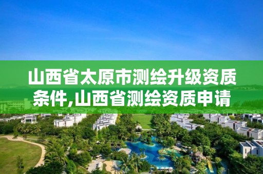 山西省太原市测绘升级资质条件,山西省测绘资质申请