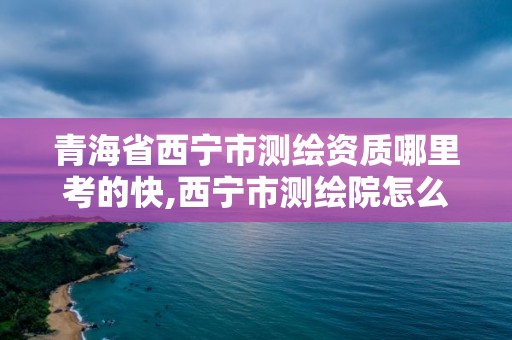 青海省西宁市测绘资质哪里考的快,西宁市测绘院怎么样