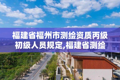 福建省福州市测绘资质丙级初级人员规定,福建省测绘高级工程师评审