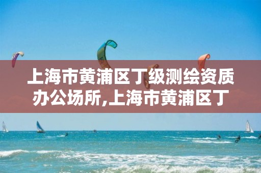 上海市黄浦区丁级测绘资质办公场所,上海市黄浦区丁级测绘资质办公场所名单