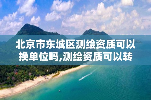 北京市东城区测绘资质可以换单位吗,测绘资质可以转让吗