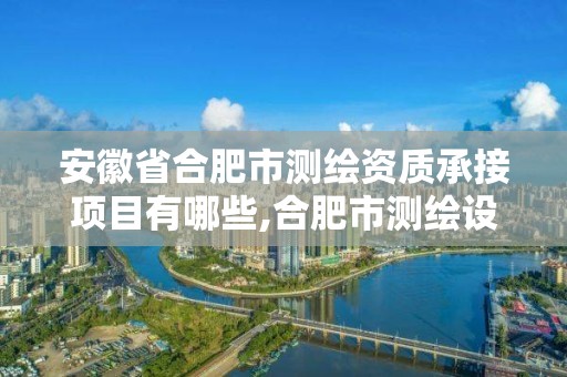 安徽省合肥市测绘资质承接项目有哪些,合肥市测绘设计研究院是国企吗