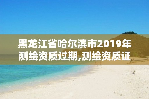 黑龙江省哈尔滨市2019年测绘资质过期,测绘资质证书过期怎么办