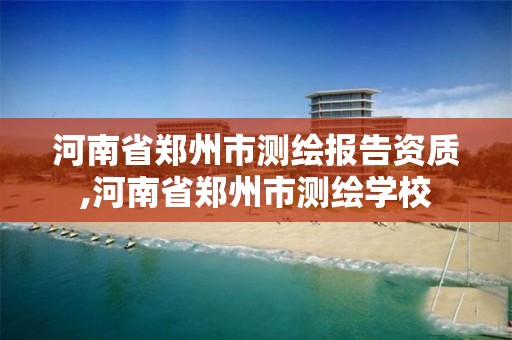 河南省郑州市测绘报告资质,河南省郑州市测绘学校