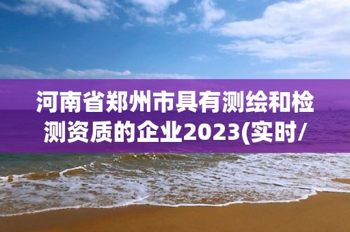 河南省郑州市具有测绘和检测资质的企业2023(实时/更新中)