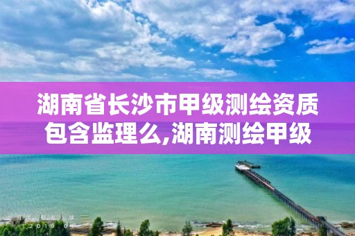 湖南省长沙市甲级测绘资质包含监理么,湖南测绘甲级资质单位