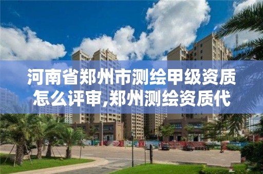 河南省郑州市测绘甲级资质怎么评审,郑州测绘资质代办