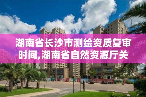 湖南省长沙市测绘资质复审时间,湖南省自然资源厅关于延长测绘资质证书有效期的公告