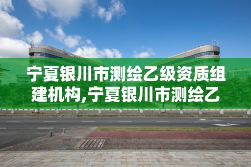 宁夏银川市测绘乙级资质组建机构,宁夏银川市测绘乙级资质组建机构名单