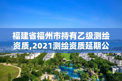 福建省福州市持有乙级测绘资质,2021测绘资质延期公告福建省