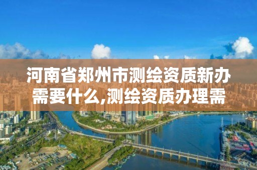 河南省郑州市测绘资质新办需要什么,测绘资质办理需要什么材料。