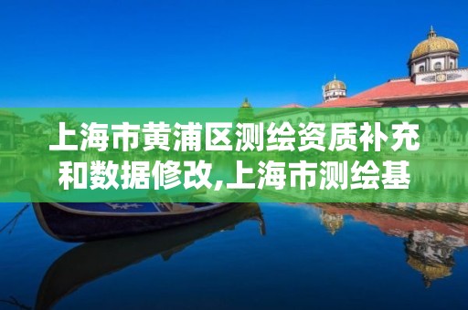 上海市黄浦区测绘资质补充和数据修改,上海市测绘基准服务平台