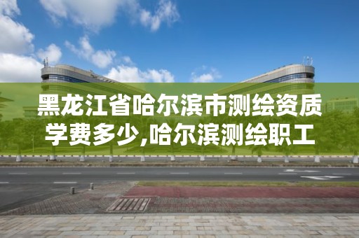 黑龙江省哈尔滨市测绘资质学费多少,哈尔滨测绘职工中等专业学校