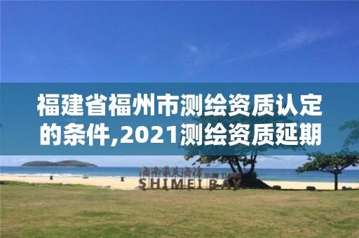 福建省福州市测绘资质认定的条件,2021测绘资质延期公告福建省