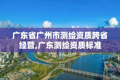 广东省广州市测绘资质跨省经营,广东测绘资质标准