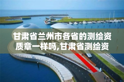 甘肃省兰州市各省的测绘资质章一样吗,甘肃省测绘资质管理平台