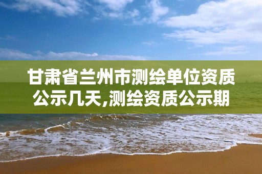 甘肃省兰州市测绘单位资质公示几天,测绘资质公示期多久