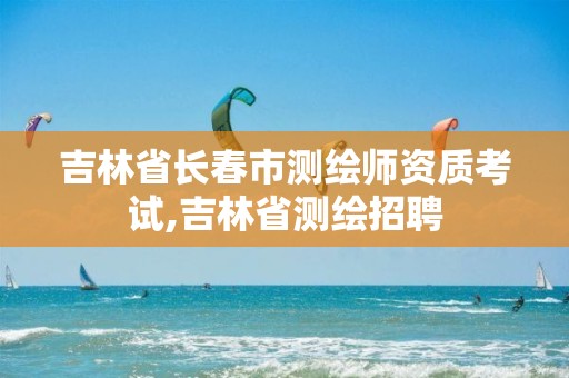 吉林省长春市测绘师资质考试,吉林省测绘招聘