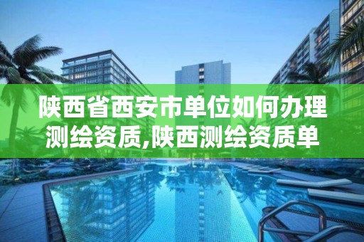 陕西省西安市单位如何办理测绘资质,陕西测绘资质单位名单