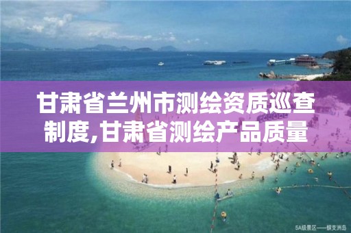 甘肃省兰州市测绘资质巡查制度,甘肃省测绘产品质量监督检验站待遇怎么样