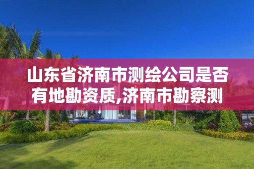 山东省济南市测绘公司是否有地勘资质,济南市勘察测绘研究院资质